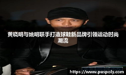 黄晓明与姚明联手打造球鞋新品牌引领运动时尚潮流