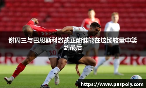 谢周三与巴恩斯利激战正酣谁能在这场较量中笑到最后