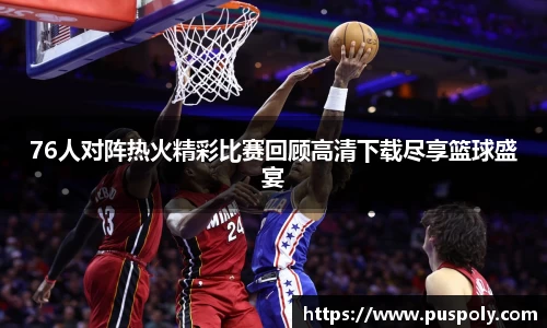 bwin必赢76人对阵热火精彩比赛回顾高清下载尽享篮球盛宴